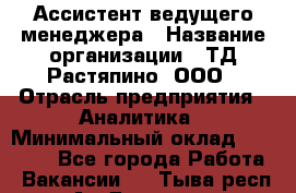 Ассистент ведущего менеджера › Название организации ­ ТД Растяпино, ООО › Отрасль предприятия ­ Аналитика › Минимальный оклад ­ 20 000 - Все города Работа » Вакансии   . Тыва респ.,Ак-Довурак г.